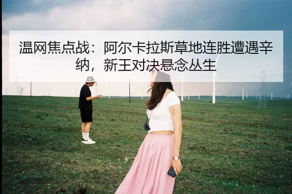 温网焦点战：阿尔卡拉斯草地连胜遭遇辛纳，新王对决悬念丛生