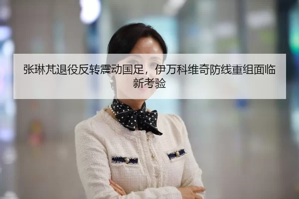 张琳芃退役反转震动国足，伊万科维奇防线重组面临新考验