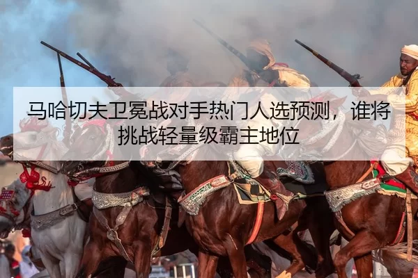 马哈切夫卫冕战对手热门人选预测，谁将挑战轻量级霸主地位