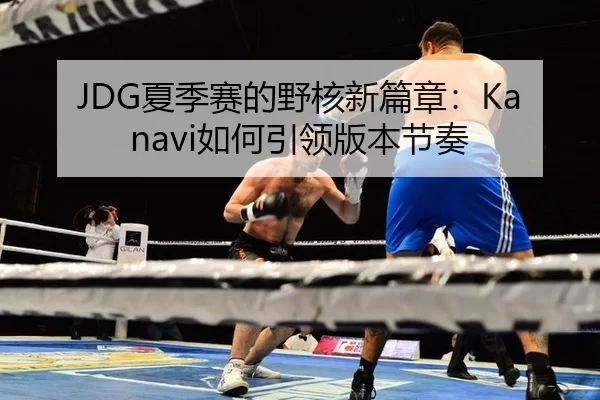 JDG夏季赛的野核新篇章：Kanavi如何引领版本节奏