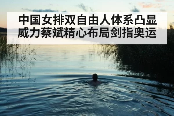 中国女排双自由人体系凸显威力蔡斌精心布局剑指奥运