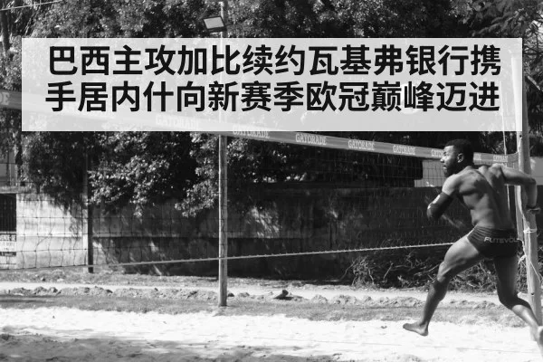巴西主攻加比续约瓦基弗银行携手居内什向新赛季欧冠巅峰迈进