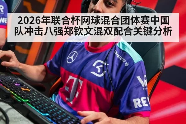 2026年联合杯网球混合团体赛中国队冲击八强郑钦文混双配合关键分析